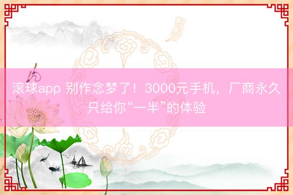 滚球app 别作念梦了！3000元手机，厂商永久只给你“一半”的体验