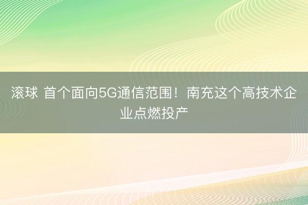 滚球 首个面向5G通信范围！南充这个高技术企业点燃投产