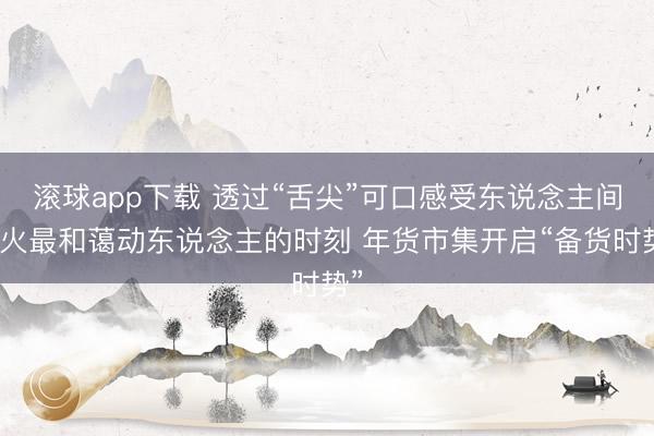 滚球app下载 透过“舌尖”可口感受东说念主间烟火最和蔼动东说念主的时刻 年货市集开启“备货时势”