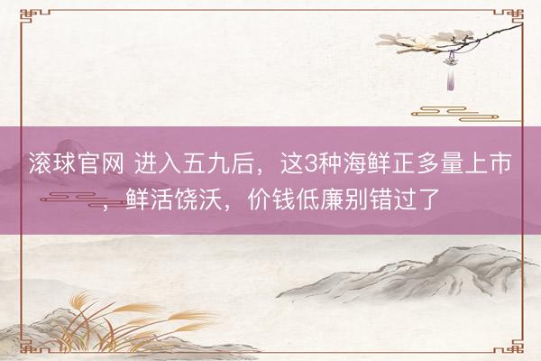 滚球官网 进入五九后，这3种海鲜正多量上市，鲜活饶沃，价钱低廉别错过了