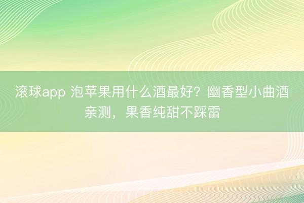 滚球app 泡苹果用什么酒最好？幽香型小曲酒亲测，果香纯甜不踩雷