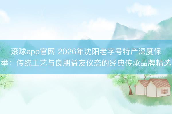 滚球app官网 2026年沈阳老字号特产深度保举:传统工艺与良朋益友仪态的经典传承品牌精选