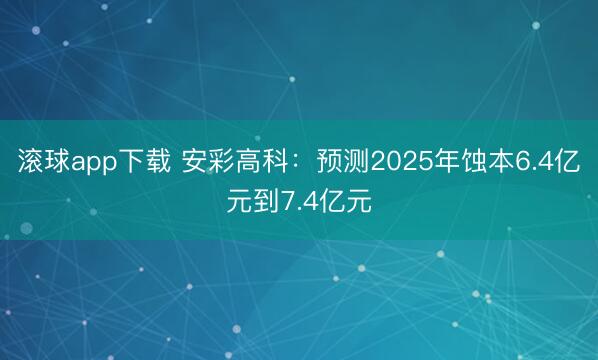 滚球app下载 安彩高科:预测2025年蚀本6.4亿元到7.4亿元
