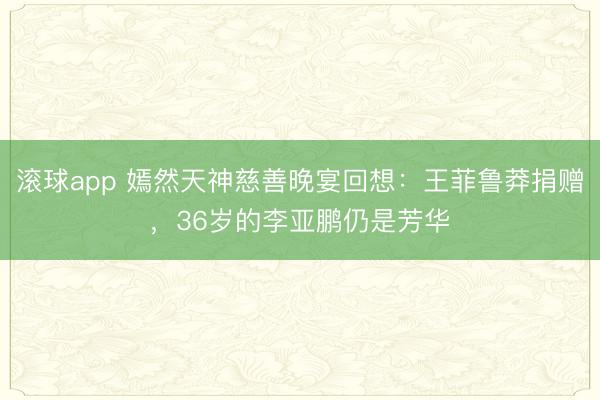 滚球app 嫣然天神慈善晚宴回想：王菲鲁莽捐赠，36岁的李亚鹏仍是芳华