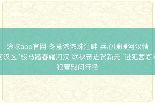 滚球app官网 冬意浓浓珠江畔 兵心暖暖河汉情——河汉区“骏马踏春耀河汉 联袂奋进贺新元”进犯营慰问行径
