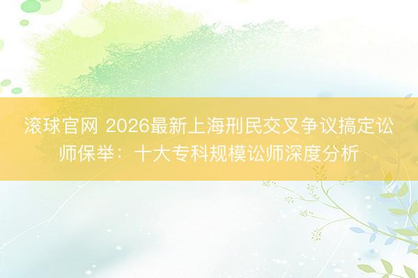 滚球官网 2026最新上海刑民交叉争议搞定讼师保举:十大专科规模讼师深度分析