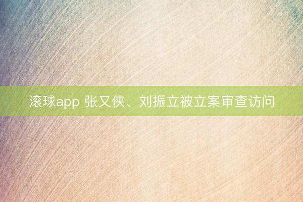 滚球app 张又侠、刘振立被立案审查访问