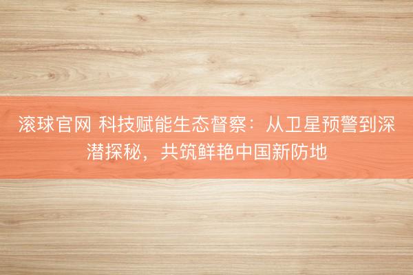 滚球官网 科技赋能生态督察：从卫星预警到深潜探秘，共筑鲜艳中国新防地