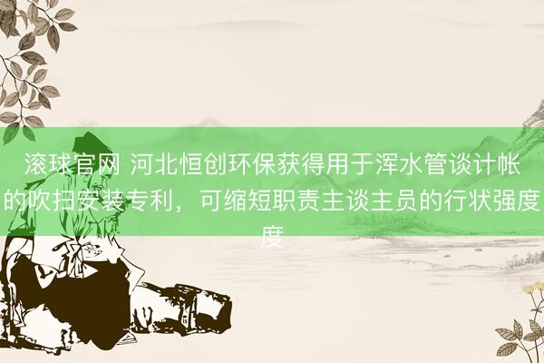 滚球官网 河北恒创环保获得用于浑水管谈计帐的吹扫安装专利,可缩短职责主谈主员的行状强度