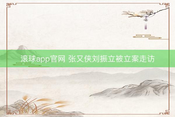 滚球app官网 张又侠刘振立被立案走访