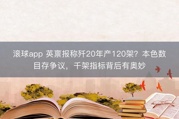 滚球app 英禀报称歼20年产120架？本色数目存争议，千架指标背后有奥妙