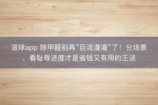 滚球app 除甲醛别再“巨流漫灌”了！分场景、看耻辱进度才是省钱又有用的王谈