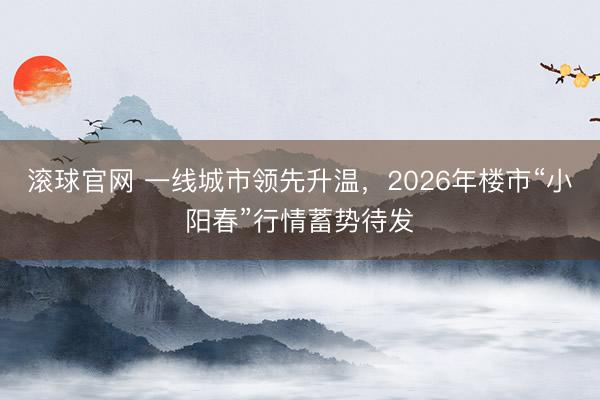 滚球官网 一线城市领先升温，2026年楼市“小阳春”行情蓄势待发
