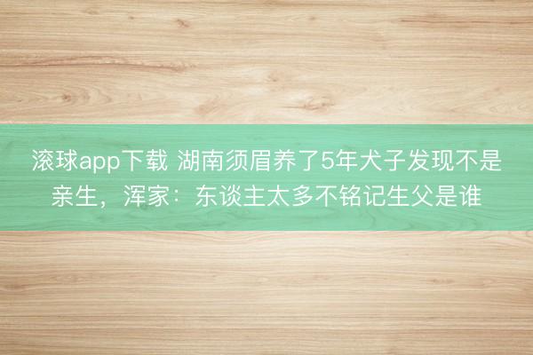 滚球app下载 湖南须眉养了5年犬子发现不是亲生,浑家:东谈主太多不铭记生父是谁