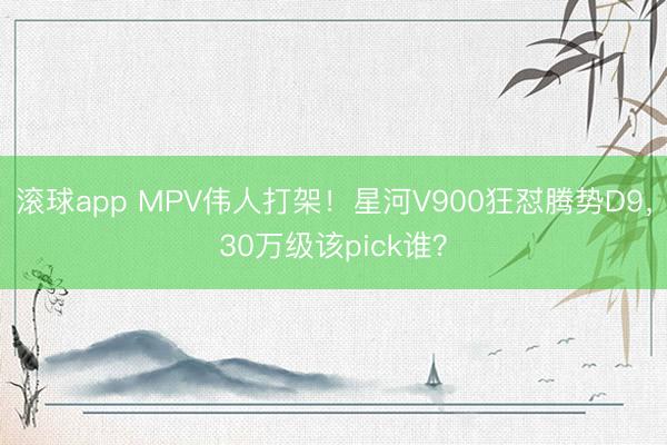 滚球app MPV伟人打架！星河V900狂怼腾势D9，30万级该pick谁？