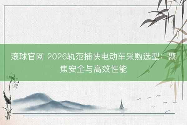 滚球官网 2026轨范捕快电动车采购选型：聚焦安全与高效性能