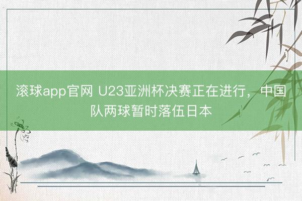 滚球app官网 U23亚洲杯决赛正在进行，中国队两球暂时落伍日本