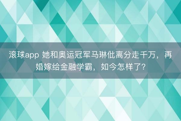 滚球app 她和奥运冠军马琳仳离分走千万,再婚嫁给金融学霸,如今怎样了?