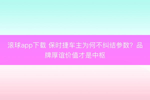 滚球app下载 保时捷车主为何不纠结参数？品牌厚谊价值才是中枢