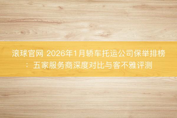 滚球官网 2026年1月轿车托运公司保举排榜:五家服务商深度对比与客不雅评测