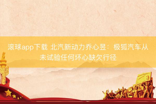 滚球app下载 北汽新动力乔心昱：极狐汽车从未试验任何坏心缺欠行径