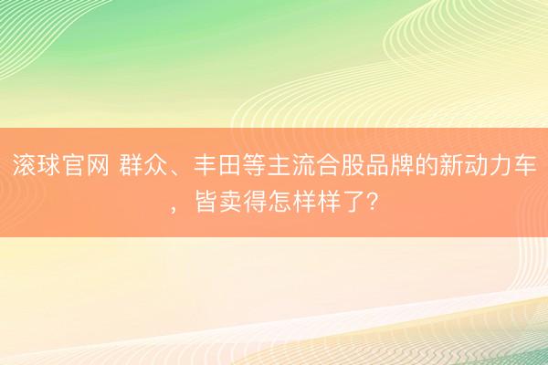 滚球官网 群众、丰田等主流合股品牌的新动力车，皆卖得怎样样了？