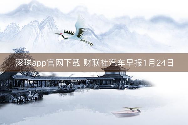 滚球app官网下载 财联社汽车早报1月24日