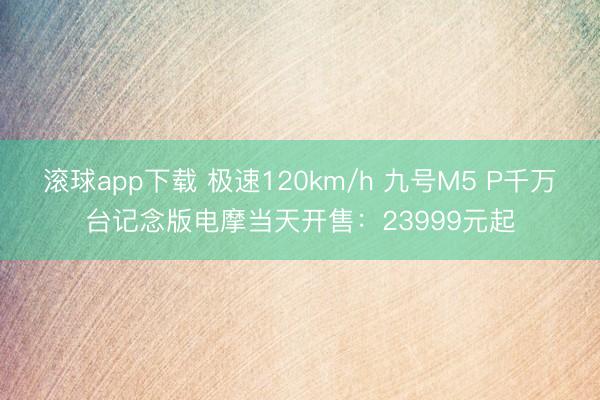 滚球app下载 极速120km/h 九号M5 P千万台记念版电摩当天开售：23999元起