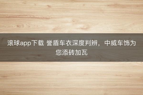 滚球app下载 誉盾车衣深度判辨,中威车饰为您添砖加瓦