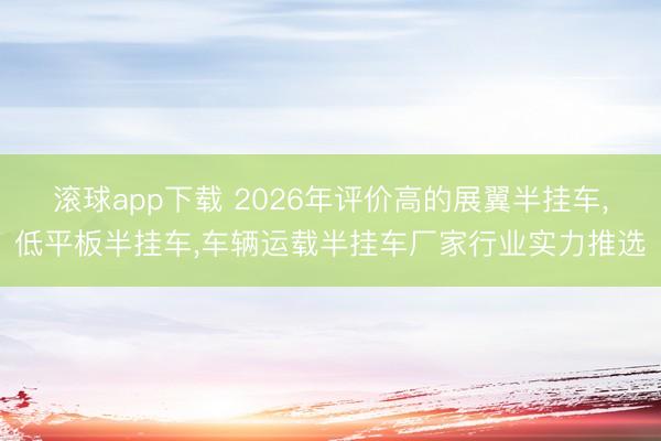 滚球app下载 2026年评价高的展翼半挂车，低平板半挂车，车辆运载半挂车厂家行业实力推选