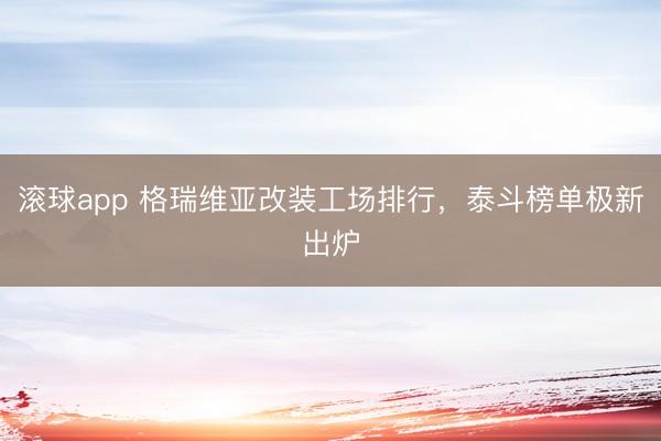 滚球app 格瑞维亚改装工场排行，泰斗榜单极新出炉