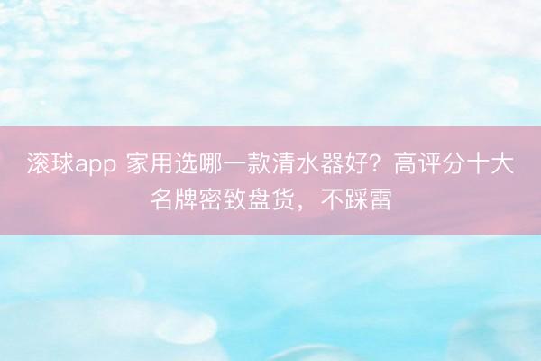 滚球app 家用选哪一款清水器好？高评分十大名牌密致盘货，不踩雷