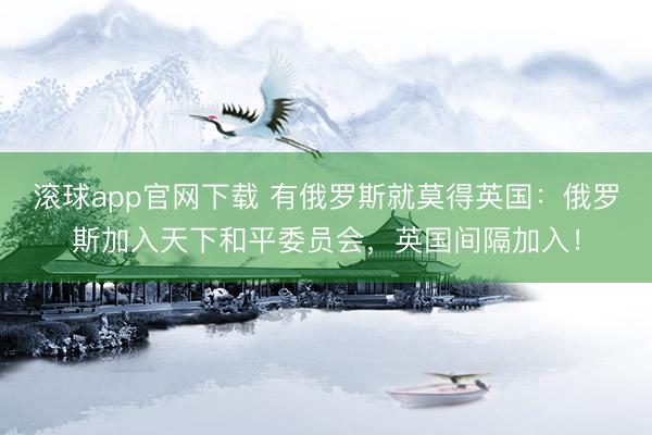 滚球app官网下载 有俄罗斯就莫得英国：俄罗斯加入天下和平委员会，英国间隔加入！
