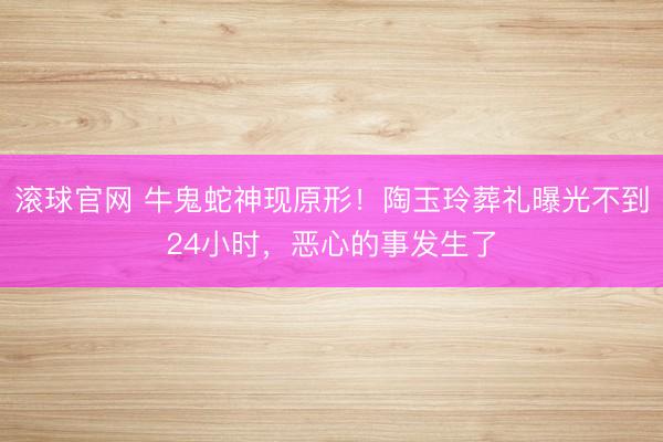 滚球官网 牛鬼蛇神现原形！陶玉玲葬礼曝光不到24小时，恶心的事发生了