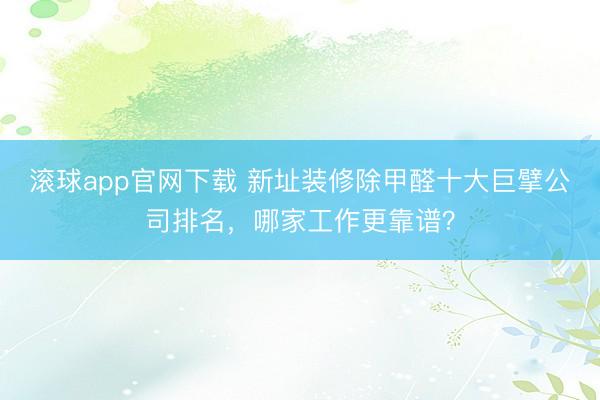 滚球app官网下载 新址装修除甲醛十大巨擘公司排名，哪家工作更靠谱？