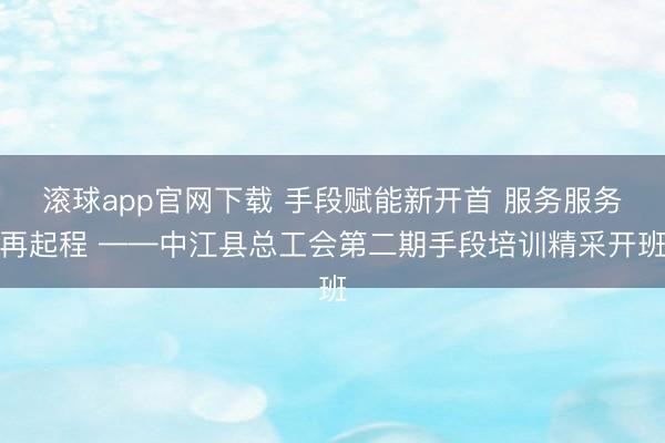 滚球app官网下载 手段赋能新开首 服务服务再起程 ——中江县总工会第二期手段培训精采开班
