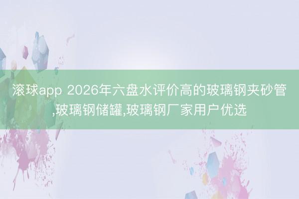 滚球app 2026年六盘水评价高的玻璃钢夹砂管，玻璃钢储罐，玻璃钢厂家用户优选