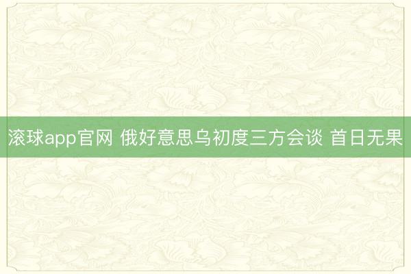 滚球app官网 俄好意思乌初度三方会谈 首日无果