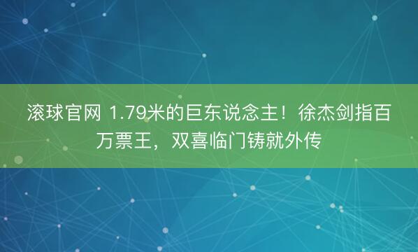 滚球官网 1.79米的巨东说念主!徐杰剑指百万票王,双喜临门铸就外传
