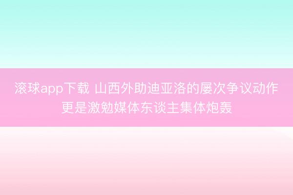 滚球app下载 山西外助迪亚洛的屡次争议动作更是激勉媒体东谈主集体炮轰