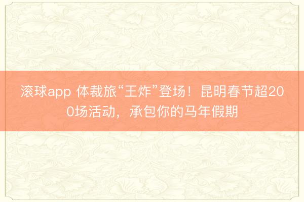 滚球app 体裁旅“王炸”登场!昆明春节超200场活动,承包你的马年假期