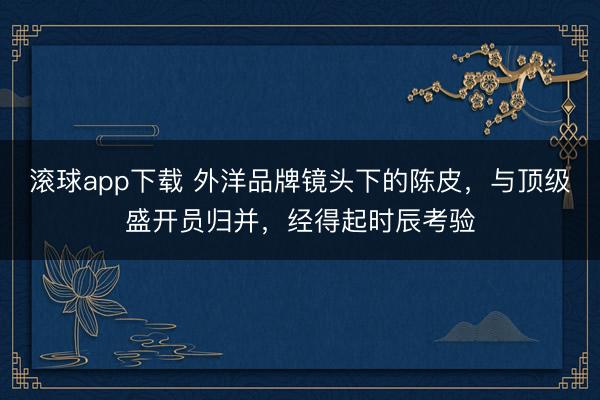 滚球app下载 外洋品牌镜头下的陈皮,与顶级盛开员归并,经得起时辰考验