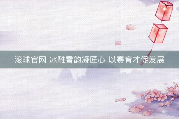 滚球官网 冰雕雪韵凝匠心 以赛育才促发展