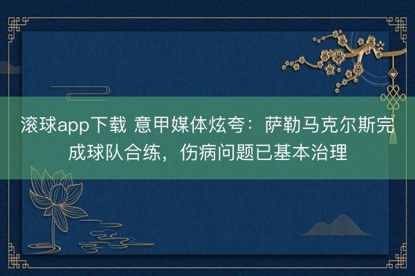 滚球app下载 意甲媒体炫夸：萨勒马克尔斯完成球队合练，伤病问题已基本治理