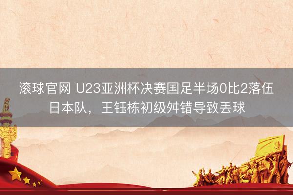 滚球官网 U23亚洲杯决赛国足半场0比2落伍日本队，王钰栋初级舛错导致丢球
