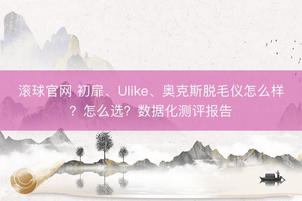 滚球官网 初扉、Ulike、奥克斯脱毛仪怎么样？怎么选？数据化测评报告