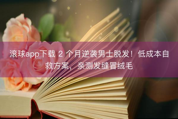 滚球app下载 2 个月逆袭男士脱发!低成本自救方案,亲测发缝冒绒毛