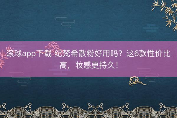 滚球app下载 纪梵希散粉好用吗？这6款性价比高，妆感更持久！