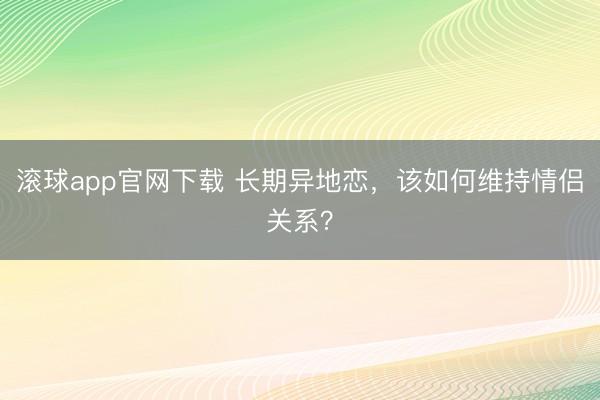 滚球app官网下载 长期异地恋，该如何维持情侣关系？