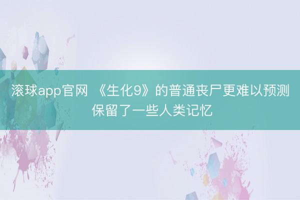滚球app官网 《生化9》的普通丧尸更难以预测 保留了一些人类记忆
